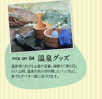 PICK UP! 04温泉グッズ　温泉地における土産の定番。箱根の「湯の花」の入浴剤、温泉の成分を利用したパックなど。家でもすべすべ肌に近づけます。
